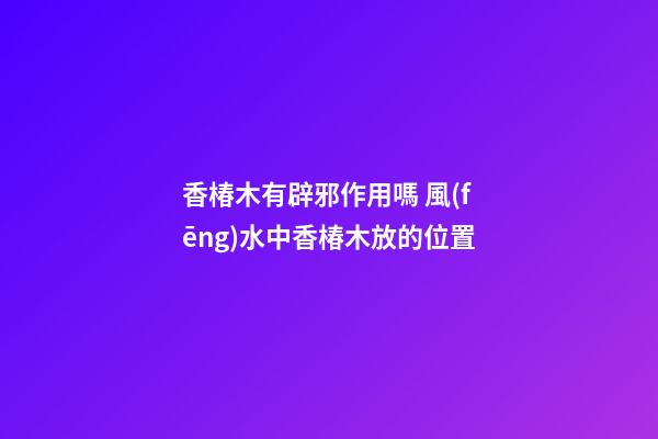 香椿木有辟邪作用嗎 風(fēng)水中香椿木放的位置